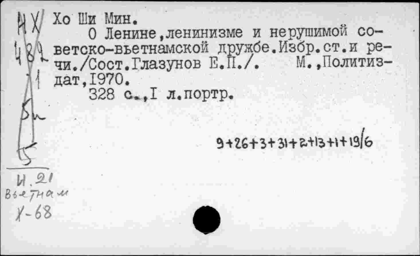 ﻿Ь V Хо Ши Мин.
и л 0 Ленине»ленинизме и нерушимой со-
[|КД ветско-вьетнамской дружбе.Избр.ст.и ре-
0 к чи./Сост.Глазунов Е.П./. М. ,Политиз-
( дат,1970.
328 е.,1 л.портр.
№